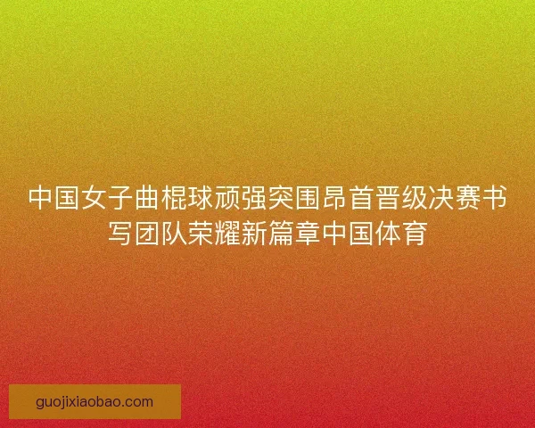中国女子曲棍球顽强突围昂首晋级决赛书写团队荣耀新篇章中国体育