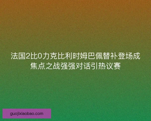 法国2比0力克比利时姆巴佩替补登场成焦点之战强强对话引热议赛