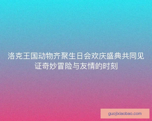 洛克王国动物齐聚生日会欢庆盛典共同见证奇妙冒险与友情的时刻