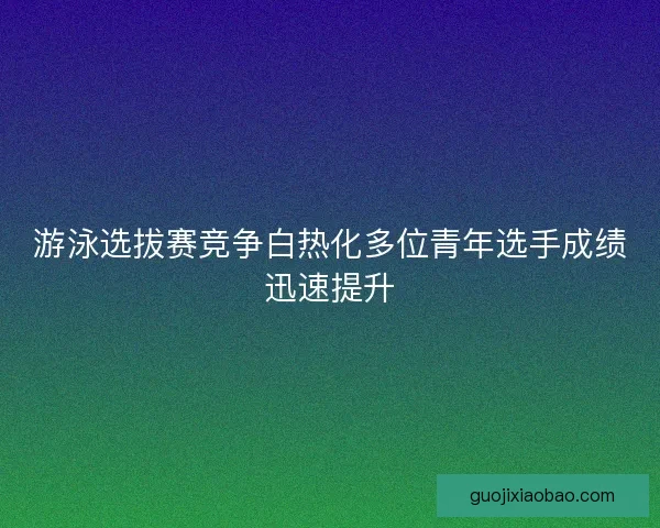 游泳选拔赛竞争白热化多位青年选手成绩迅速提升