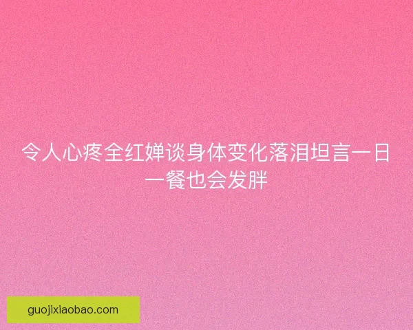 令人心疼全红婵谈身体变化落泪坦言一日一餐也会发胖