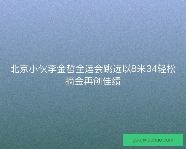 北京小伙李金哲全运会跳远以8米34轻松摘金再创佳绩