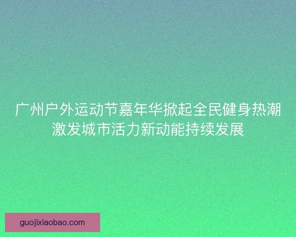 广州户外运动节嘉年华掀起全民健身热潮激发城市活力新动能持续发展