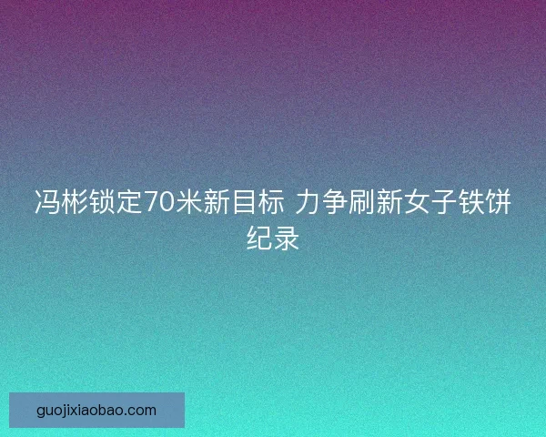 冯彬锁定70米新目标 力争刷新女子铁饼纪录