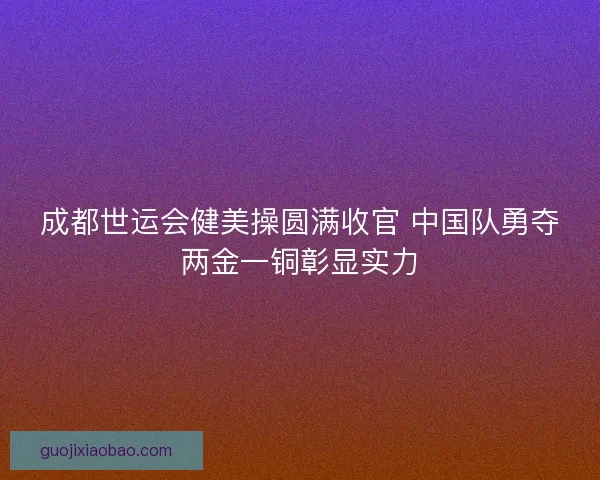 成都世运会健美操圆满收官 中国队勇夺两金一铜彰显实力