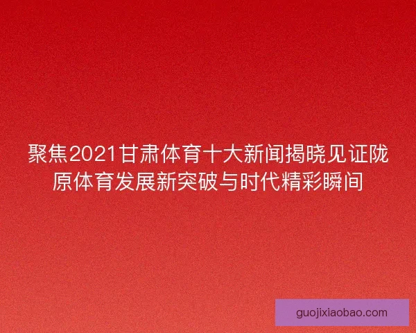 聚焦2021甘肃体育十大新闻揭晓见证陇原体育发展新突破与时代精彩瞬间