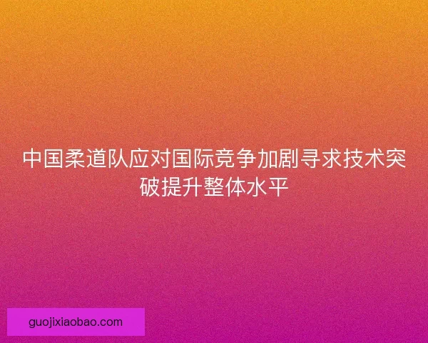 中国柔道队应对国际竞争加剧寻求技术突破提升整体水平