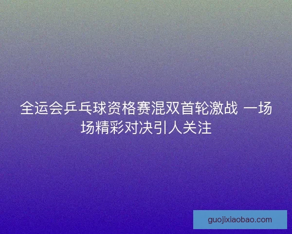 全运会乒乓球资格赛混双首轮激战 一场场精彩对决引人关注