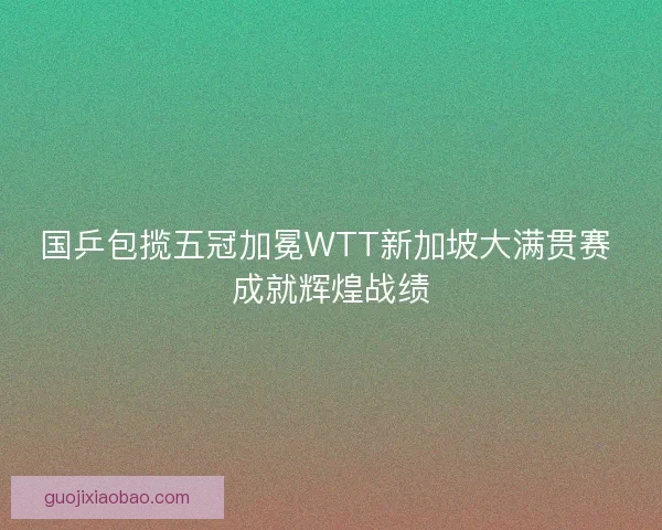 国乒包揽五冠加冕WTT新加坡大满贯赛 成就辉煌战绩