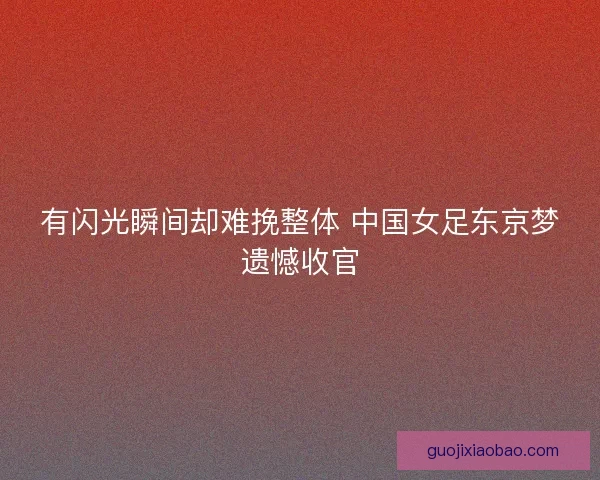 有闪光瞬间却难挽整体 中国女足东京梦遗憾收官