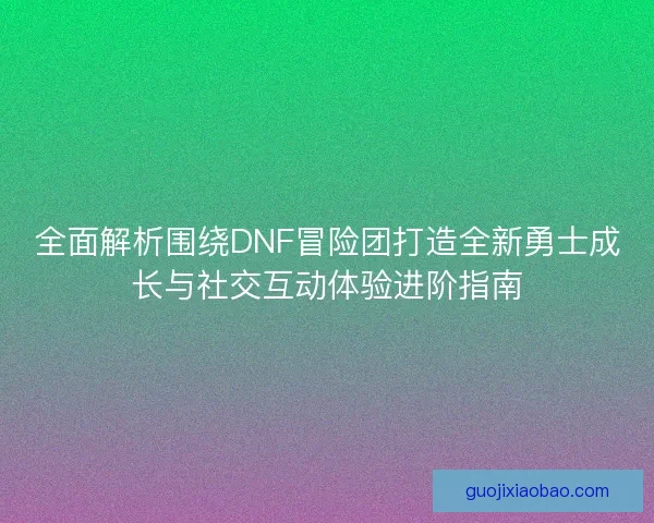 全面解析围绕DNF冒险团打造全新勇士成长与社交互动体验进阶指南