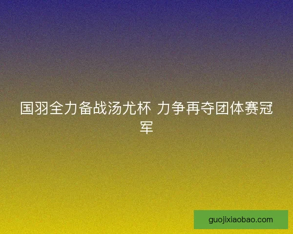 国羽全力备战汤尤杯 力争再夺团体赛冠军