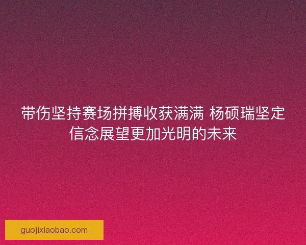 带伤坚持赛场拼搏收获满满 杨硕瑞坚定信念展望更加光明的未来