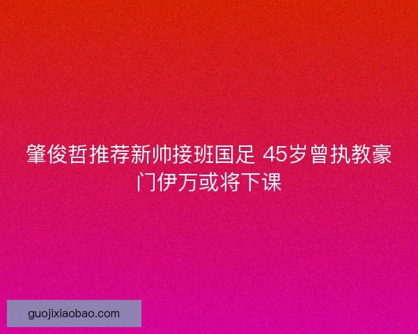 肇俊哲推荐新帅接班国足 45岁曾执教豪门伊万或将下课