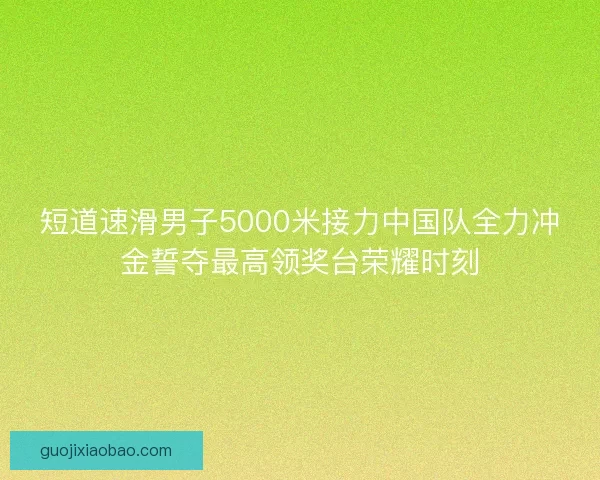 短道速滑男子5000米接力中国队全力冲金誓夺最高领奖台荣耀时刻